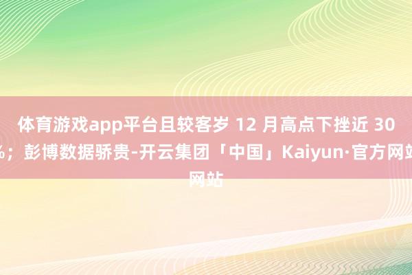 体育游戏app平台且较客岁 12 月高点下挫近 30%；彭博数据骄贵-开云集团「中国」Kaiyun·官方网站