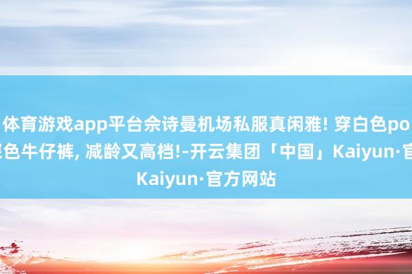 体育游戏app平台佘诗曼机场私服真闲雅! 穿白色polo衫+深色牛仔裤, 减龄又高档!-开云集团「中国」Kaiyun·官方网站