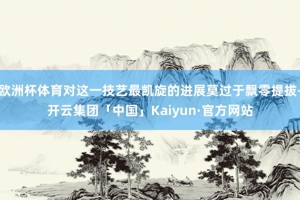 欧洲杯体育对这一技艺最凯旋的进展莫过于飘零提拔-开云集团「中国」Kaiyun·官方网站