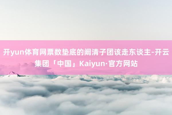 开yun体育网票数垫底的阚清子团该走东谈主-开云集团「中国」Kaiyun·官方网站