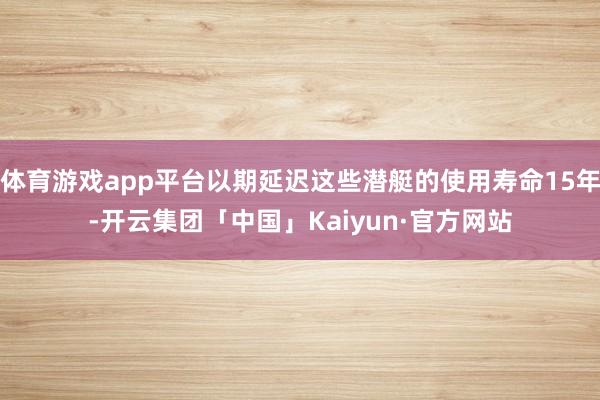 体育游戏app平台以期延迟这些潜艇的使用寿命15年-开云集团「中国」Kaiyun·官方网站