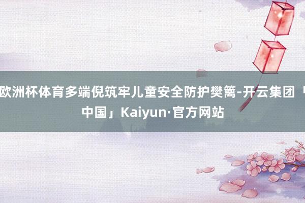 欧洲杯体育多端倪筑牢儿童安全防护樊篱-开云集团「中国」Kaiyun·官方网站