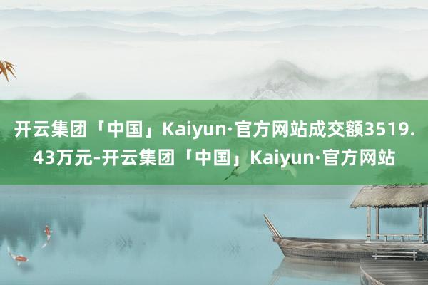 开云集团「中国」Kaiyun·官方网站成交额3519.43万元-开云集团「中国」Kaiyun·官方网站