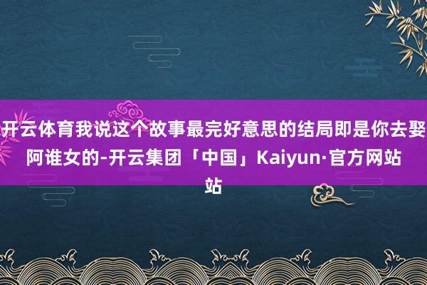 开云体育我说这个故事最完好意思的结局即是你去娶阿谁女的-开云集团「中国」Kaiyun·官方网站