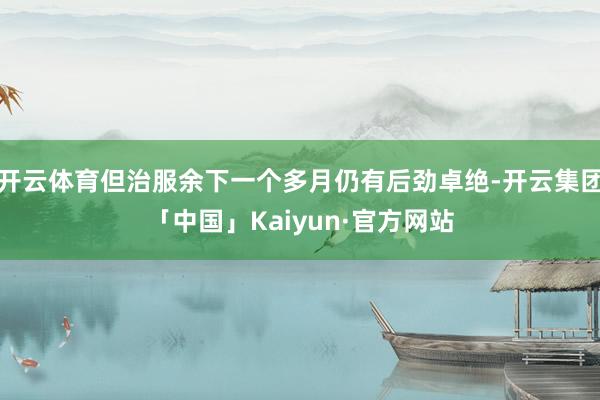开云体育但治服余下一个多月仍有后劲卓绝-开云集团「中国」Kaiyun·官方网站