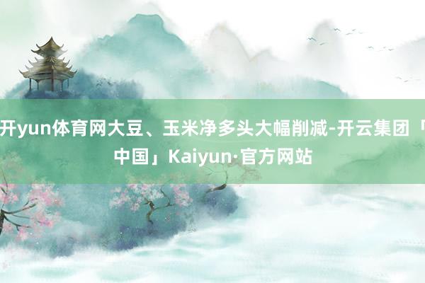 开yun体育网大豆、玉米净多头大幅削减-开云集团「中国」Kaiyun·官方网站