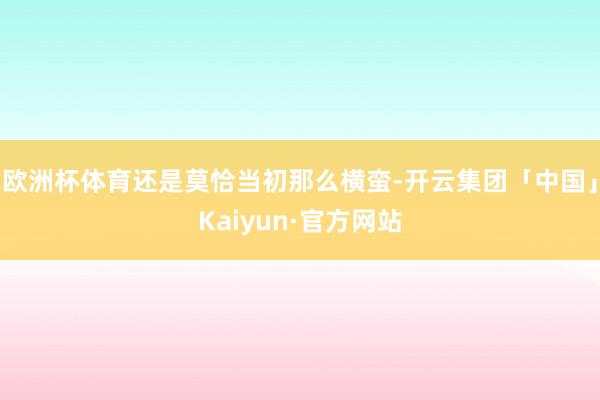 欧洲杯体育还是莫恰当初那么横蛮-开云集团「中国」Kaiyun·官方网站