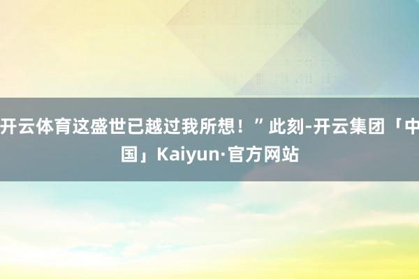 开云体育这盛世已越过我所想！”此刻-开云集团「中国」Kaiyun·官方网站