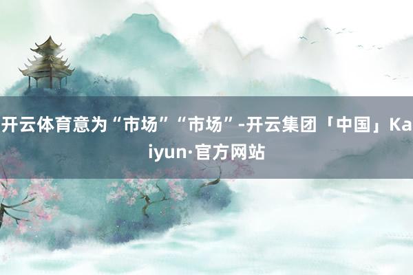 开云体育意为“市场”“市场”-开云集团「中国」Kaiyun·官方网站