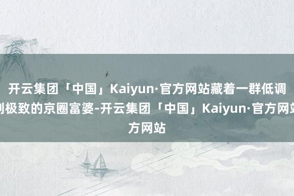 开云集团「中国」Kaiyun·官方网站藏着一群低调到极致的京圈富婆-开云集团「中国」Kaiyun·官方网站
