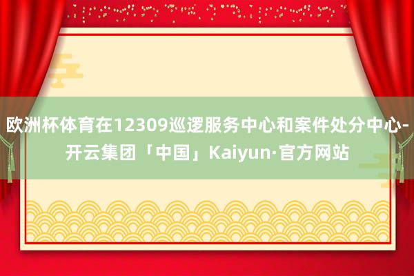 欧洲杯体育在12309巡逻服务中心和案件处分中心-开云集团「中国」Kaiyun·官方网站