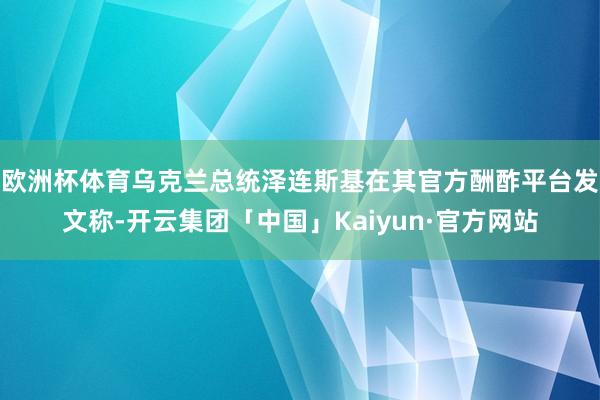 欧洲杯体育乌克兰总统泽连斯基在其官方酬酢平台发文称-开云集团「中国」Kaiyun·官方网站