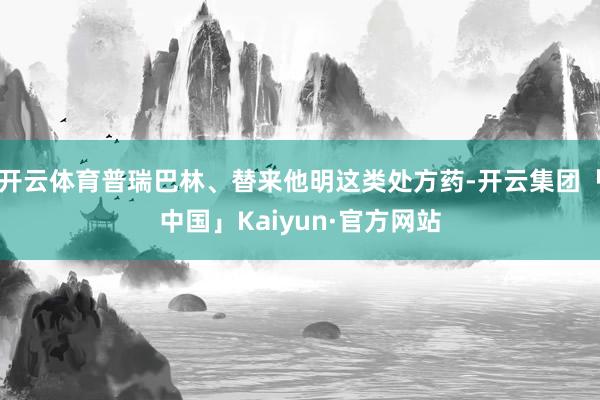 开云体育普瑞巴林、替来他明这类处方药-开云集团「中国」Kaiyun·官方网站