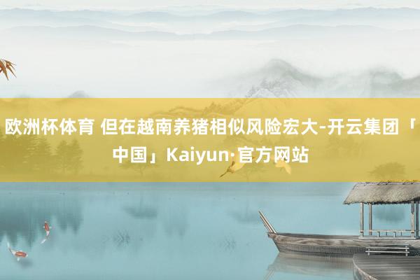 欧洲杯体育 但在越南养猪相似风险宏大-开云集团「中国」Kaiyun·官方网站