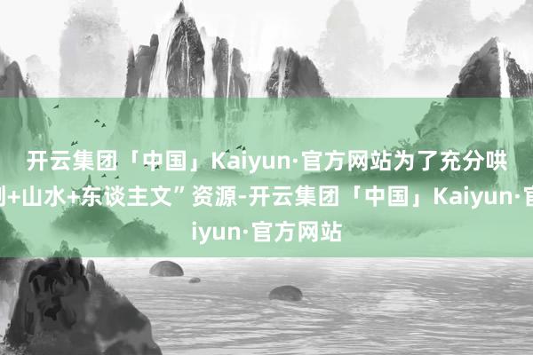 开云集团「中国」Kaiyun·官方网站　　为了充分哄骗“科创+山水+东谈主文”资源-开云集团「中国」Kaiyun·官方网站