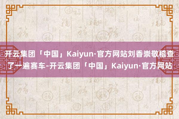 开云集团「中国」Kaiyun·官方网站刘香崇敬稽查了一遍赛车-开云集团「中国」Kaiyun·官方网站