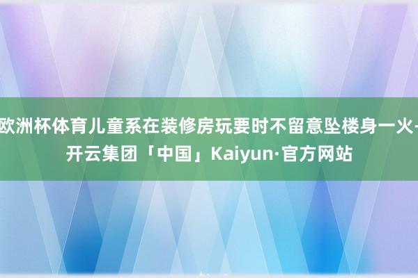 欧洲杯体育儿童系在装修房玩要时不留意坠楼身一火-开云集团「中国」Kaiyun·官方网站