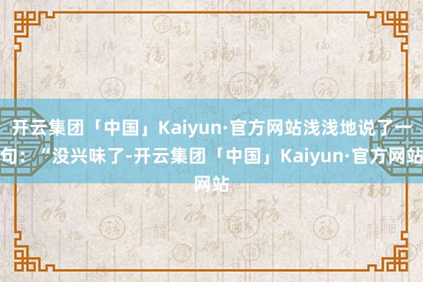 开云集团「中国」Kaiyun·官方网站浅浅地说了一句：“没兴味了-开云集团「中国」Kaiyun·官方网站