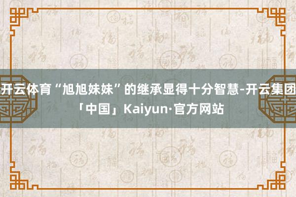 开云体育“旭旭妹妹”的继承显得十分智慧-开云集团「中国」Kaiyun·官方网站