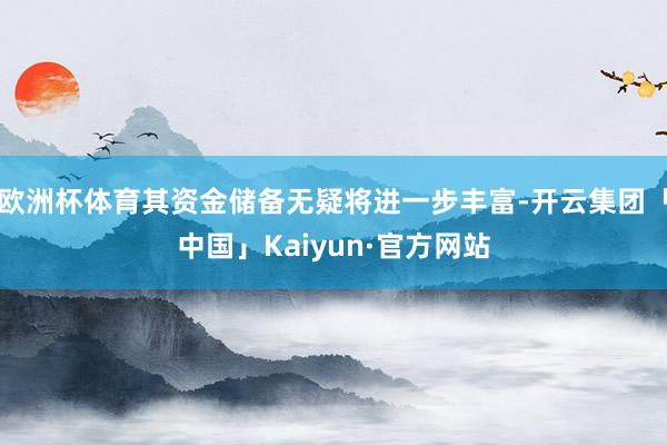 欧洲杯体育其资金储备无疑将进一步丰富-开云集团「中国」Kaiyun·官方网站