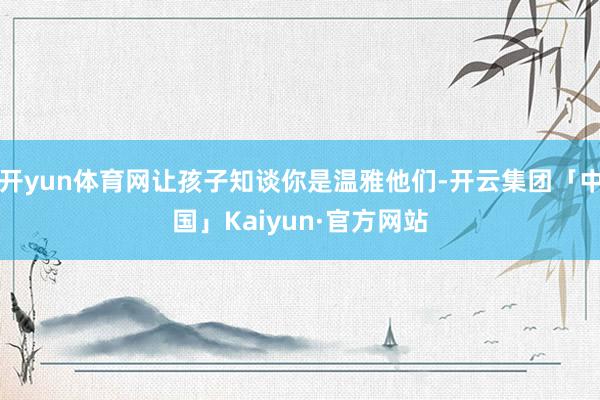开yun体育网让孩子知谈你是温雅他们-开云集团「中国」Kaiyun·官方网站