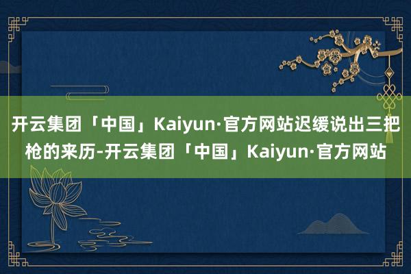 开云集团「中国」Kaiyun·官方网站迟缓说出三把枪的来历-开云集团「中国」Kaiyun·官方网站