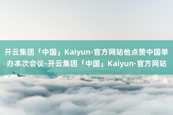 开云集团「中国」Kaiyun·官方网站他点赞中国举办本次会议-开云集团「中国」Kaiyun·官方网站