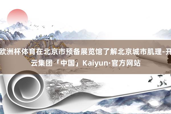 欧洲杯体育在北京市预备展览馆了解北京城市肌理-开云集团「中国」Kaiyun·官方网站