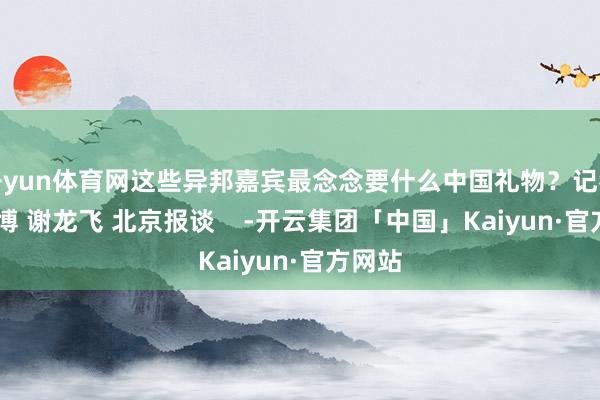 开yun体育网这些异邦嘉宾最念念要什么中国礼物？记者 王世博 谢龙飞 北京报谈    -开云集团「中国」Kaiyun·官方网站