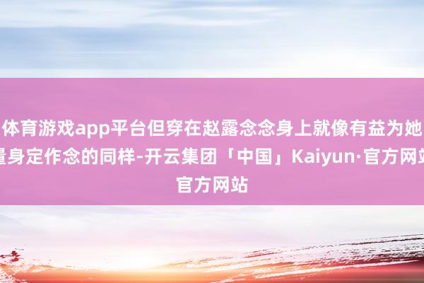 体育游戏app平台但穿在赵露念念身上就像有益为她量身定作念的同样-开云集团「中国」Kaiyun·官方网站