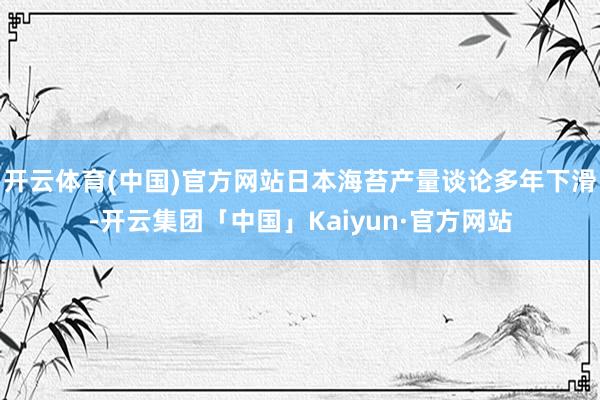 开云体育(中国)官方网站日本海苔产量谈论多年下滑-开云集团「中国」Kaiyun·官方网站
