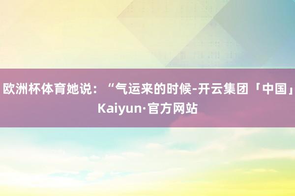 欧洲杯体育她说：“气运来的时候-开云集团「中国」Kaiyun·官方网站
