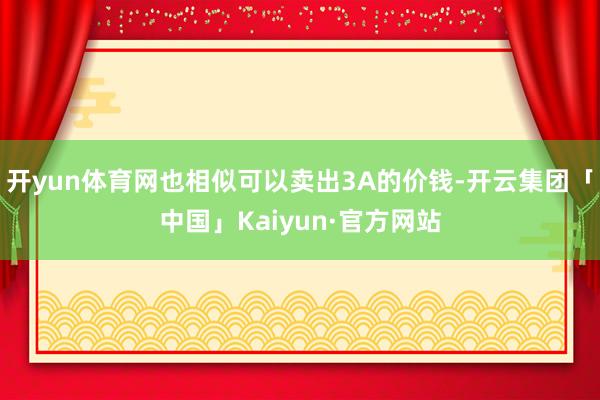 开yun体育网也相似可以卖出3A的价钱-开云集团「中国」Kaiyun·官方网站