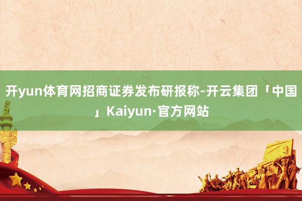 开yun体育网　　招商证券发布研报称-开云集团「中国」Kaiyun·官方网站