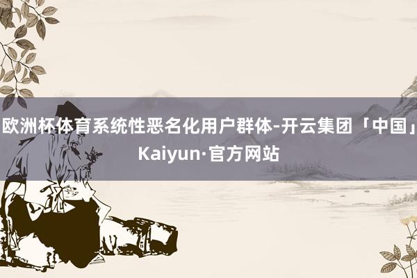 欧洲杯体育系统性恶名化用户群体-开云集团「中国」Kaiyun·官方网站