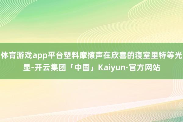 体育游戏app平台塑料摩擦声在欣喜的寝室里特等光显-开云集团「中国」Kaiyun·官方网站
