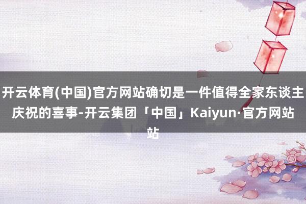 开云体育(中国)官方网站确切是一件值得全家东谈主庆祝的喜事-开云集团「中国」Kaiyun·官方网站