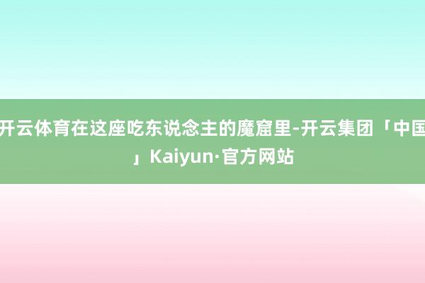 开云体育在这座吃东说念主的魔窟里-开云集团「中国」Kaiyun·官方网站