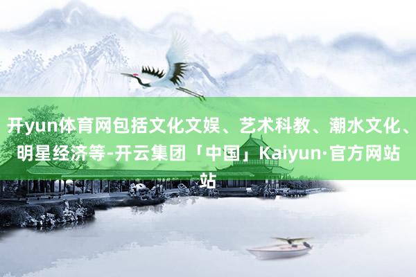 开yun体育网包括文化文娱、艺术科教、潮水文化、明星经济等-开云集团「中国」Kaiyun·官方网站