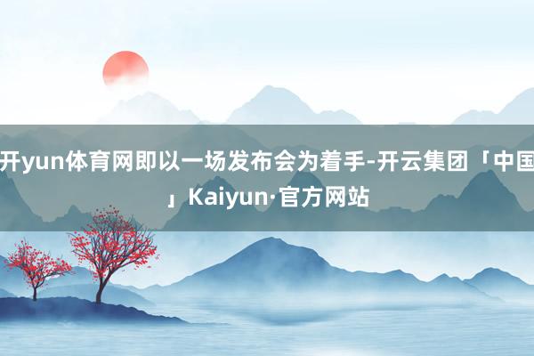 开yun体育网即以一场发布会为着手-开云集团「中国」Kaiyun·官方网站