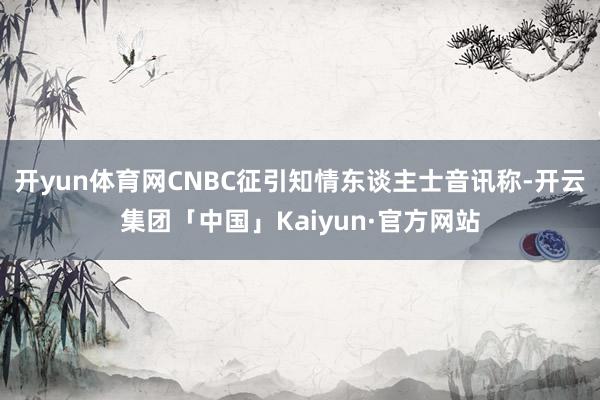开yun体育网CNBC征引知情东谈主士音讯称-开云集团「中国」Kaiyun·官方网站