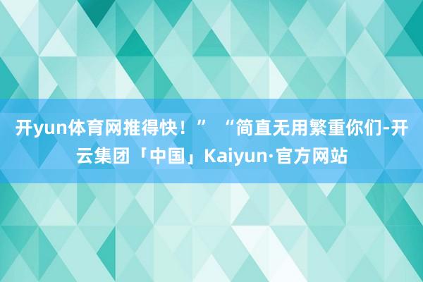 开yun体育网推得快!” “简直无用繁重你们-开云集团「中国」Kaiyun·官方网站