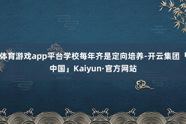 体育游戏app平台学校每年齐是定向培养-开云集团「中国」Kaiyun·官方网站