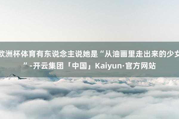 欧洲杯体育有东说念主说她是“从油画里走出来的少女”-开云集团「中国」Kaiyun·官方网站