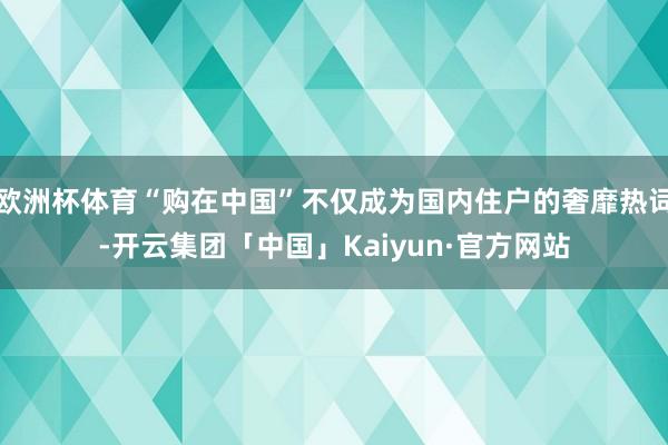 欧洲杯体育“购在中国”不仅成为国内住户的奢靡热词-开云集团「中国」Kaiyun·官方网站