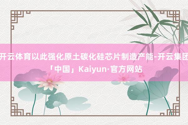 开云体育以此强化原土碳化硅芯片制造产能-开云集团「中国」Kaiyun·官方网站