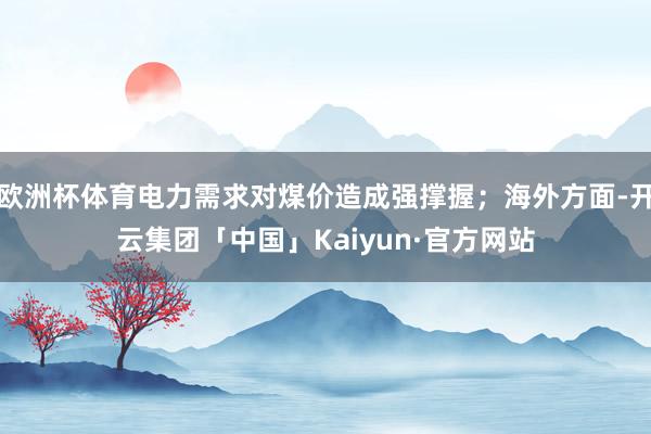 欧洲杯体育电力需求对煤价造成强撑握;海外方面-开云集团「中国」Kaiyun·官方网站
