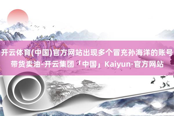 开云体育(中国)官方网站出现多个冒充孙海洋的账号带货卖油-开云集团「中国」Kaiyun·官方网站
