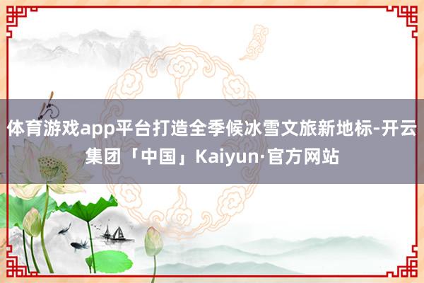 体育游戏app平台打造全季候冰雪文旅新地标-开云集团「中国」Kaiyun·官方网站