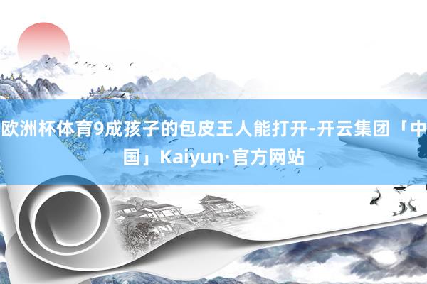欧洲杯体育9成孩子的包皮王人能打开-开云集团「中国」Kaiyun·官方网站